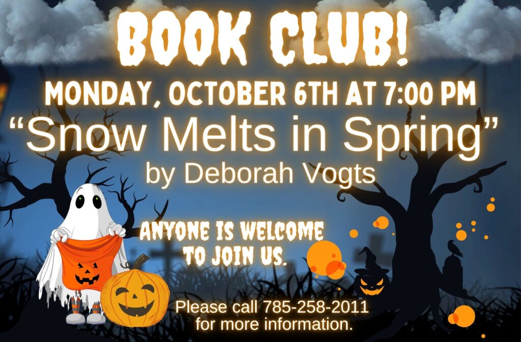 Book Club! Monday, October 6th at 7:00 PM "Snow Melts in Spring" by Deborah Vogts Anyone is welcome to join us. Please call 785-258-2011 for more information.