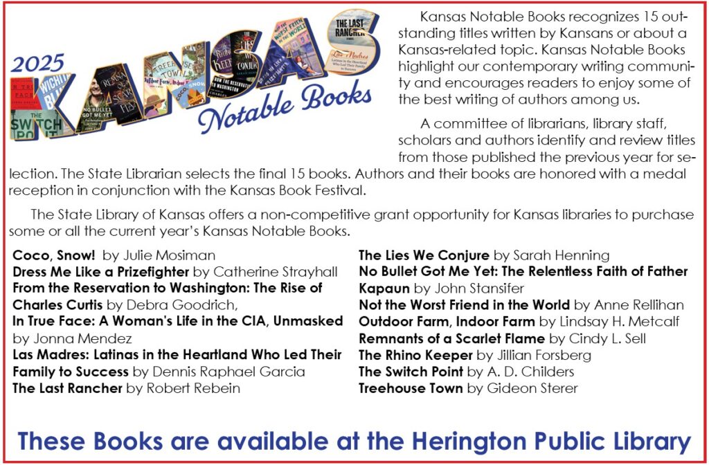 2025 Kansas Notable Books Kansas Notable Books recognizes 15 outstanding titles written by Kansans or about a Kansas-related topic. Kansas Notable Books highlight our contemporary writing community and encourages readers to enjoy some of the best writing of authors among us. A committee of librarians, library staff, scholars and authors identify and review titles from those published the previous year for selection. The State Librarian selects the final 15 books. Authors and their books are honored with a medal reception in conjunction with the Kansas Book Festival. The State Library of Kansas offers a non-competitive grant opportunity for Kansas libraries to purchase some or all the current year’s Kansas Notable Books. Coco, Snow!  by Julie Mosiman Dress Me Like a Prizefighter by Catherine Strayhall From the Reservation to Washington: The Rise of Charles Curtis by Debra Goodrich, In True Face: A Woman's Life in the CIA, Unmasked by Jonna Mendez Las Madres: Latinas in the Heartland Who Led Their Family to Success by Dennis Raphael Garcia The Last Rancher by Robert Rebein The Lies We Conjure by Sarah Henning No Bullet Got Me Yet: The Relentless Faith of Father Kapaun by John Stansifer Not the Worst Friend in the World by Anne Rellihan Outdoor Farm, Indoor Farm by Lindsay H. Metcalf Remnants of a Scarlet Flame by Cindy L. Sell The Rhino Keeper by Jillian Forsberg             The Switch Point by A. D. Childers Treehouse Town by Gideon Sterer These books are available at the Herington Public Library